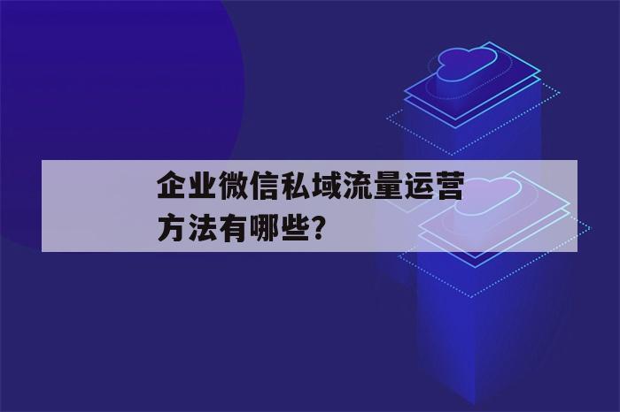 企业微信私域流量运营方法有哪些？