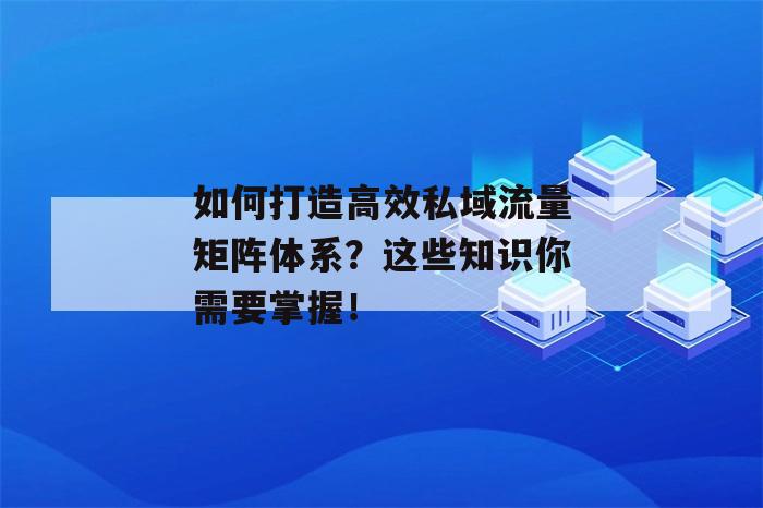 如何打造高效私域流量矩阵体系？这些知识你需要掌握！