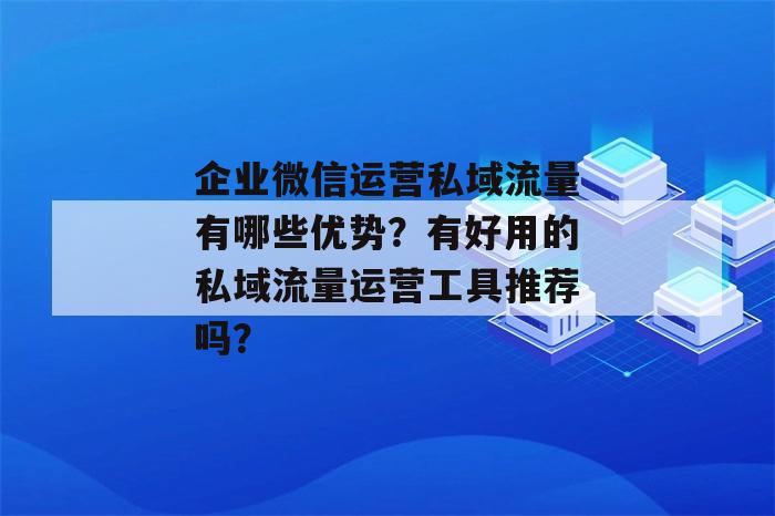 企业微信运营私域流量有哪些优势？有好用的私域流量运营工具推荐吗？