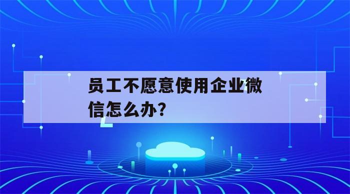 员工不愿意使用企业微信怎么办？