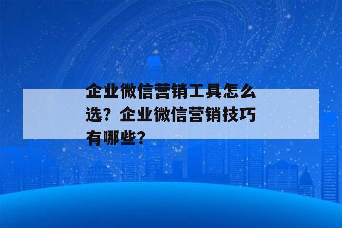 企业微信营销工具怎么选？企业微信营销技巧有哪些？