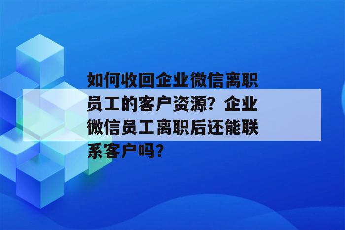 如何收回企业微信离职员工的客户资源？企业微信员工离职后还能联系客户吗？