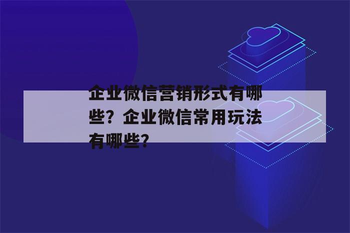 企业微信营销形式有哪些？企业微信常用玩法有哪些？