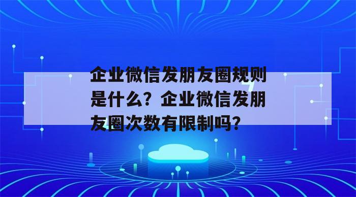 企业微信发朋友圈规则是什么？企业微信发朋友圈次数有限制吗？